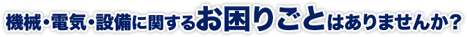 機械・電気・設備に関するお困りごとはありませんか？